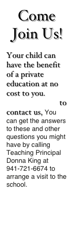 Come Join Us!
Your child can have the benefit of a private education at no cost to you. CLICK HERE to contact us, You can get the answers to these and other questions you might have by calling Teaching Principal Donna King at 941-721-6674 to arrange a visit to the school.
 

