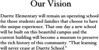 Our Vision
Duette Elementary will remain an operating school for those students and families that choose to have the unique experience. That one day a new school will be built on this beautiful campus and the current building will become a museum to preserve the rich history of this community. “That learning will never cease at Duette School.”