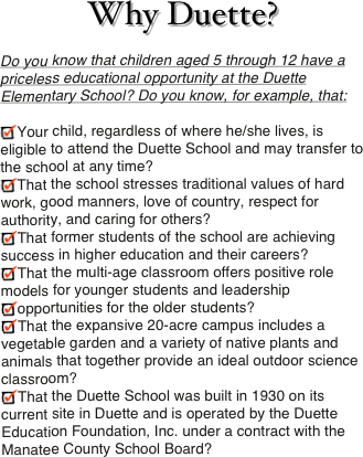 Why Duette?
Do you know that children aged 5 through 12 have a priceless educational opportunity at the Duette Elementary School? Do you know, for example, that:

Your child, regardless of where he/she lives, is eligible to attend the Duette School and may transfer to the school at any time?
That the school stresses traditional values of hard work, good manners, love of country, respect for authority, and caring for others?
That former students of the school are achieving success in higher education and their careers?
That the multi-age classroom offers positive role models for younger students and leadership
opportunities for the older students?
That the expansive 20-acre campus includes a vegetable garden and a variety of native plants and animals that together provide an ideal outdoor science classroom?
That the Duette School was built in 1930 on its current site in Duette and is operated by the Duette Education Foundation, Inc. under a contract with the Manatee County School Board?
