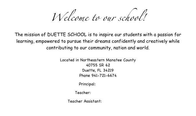Welcome to our school!
The mission of DUETTE SCHOOL is to inspire our students with a passion for learning, empowered to pursue their dreams confidently and creatively while contributing to our community, nation and world. 
Located in Northeastern Manatee County 40755 SR 62 Duette, FL 34219
Phone 941-721-6674
Principal: Donna King
Teacher: Rebekah Lester
Teacher Assistant: Lauren Lanier
